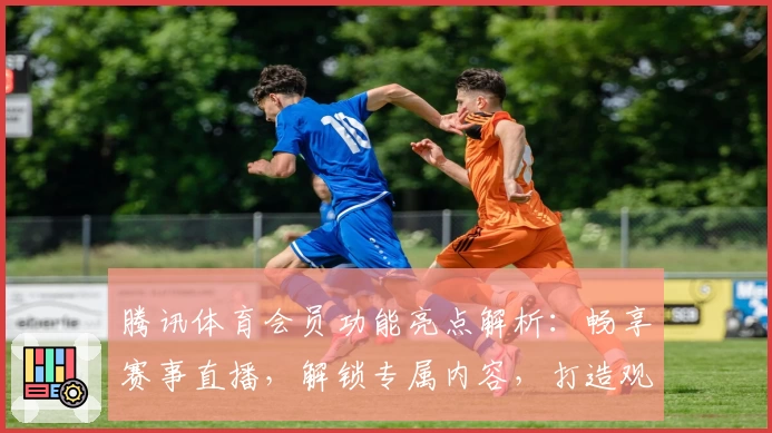 腾讯体育会员功能亮点解析：畅享赛事直播，解锁专属内容，打造观赛新体验