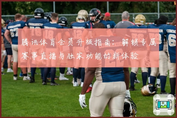 腾讯体育会员升级指南:解锁专属赛事直播与独家功能的新体验