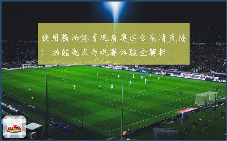 使用腾讯体育观看奥运会高清直播：功能亮点与观赛体验全解析