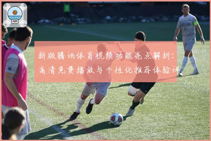 新版腾讯体育视频功能亮点解析：高清免费播放与个性化推荐体验详解