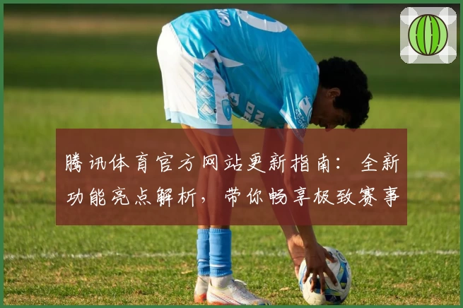 腾讯体育官方网站更新指南：全新功能亮点解析，带你畅享极致赛事体验