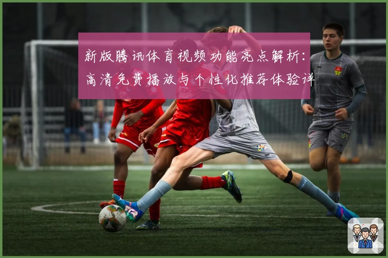新版腾讯体育视频功能亮点解析：高清免费播放与个性化推荐体验详解