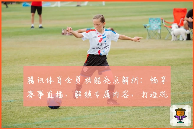 腾讯体育会员功能亮点解析:畅享赛事直播,解锁专属内容,打造观赛新体验