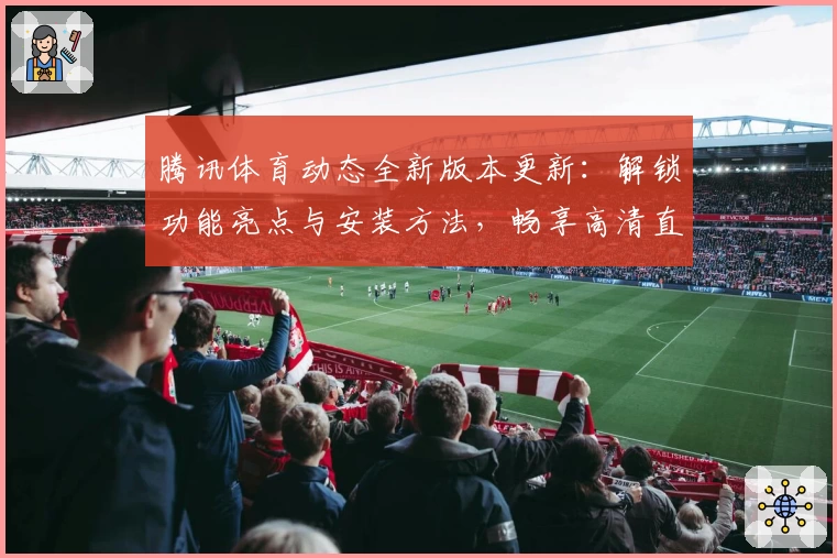 腾讯体育动态全新版本更新：解锁功能亮点与安装方法，畅享高清直播新体验