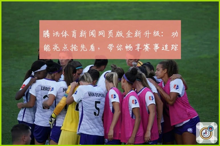 腾讯体育新闻网页版全新升级：功能亮点抢先看，带你畅享赛事追踪新体验