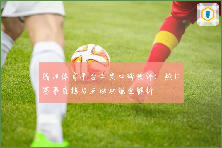 腾讯体育平台年度口碑测评：热门赛事直播与互动功能全解析