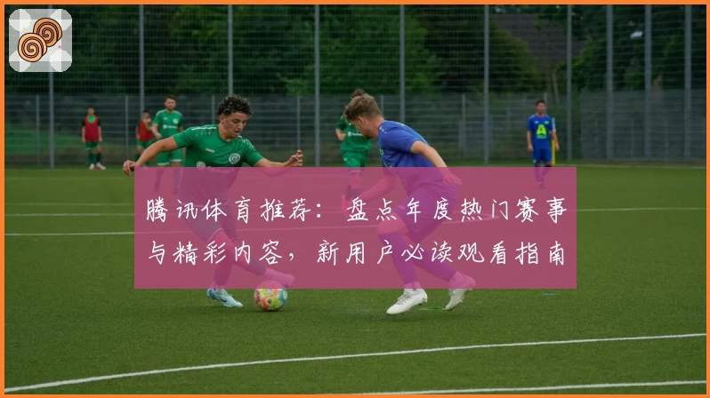 腾讯体育推荐：盘点年度热门赛事与精彩内容，新用户必读观看指南