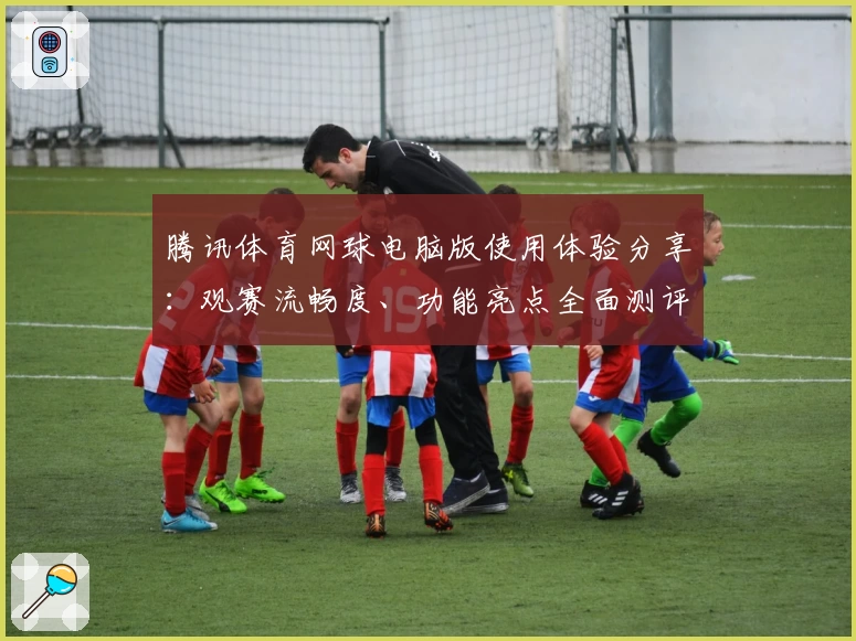 腾讯体育网球电脑版使用体验分享：观赛流畅度、功能亮点全面测评