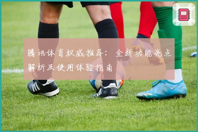 腾讯体育权威推荐：全新功能亮点解析及使用体验指南