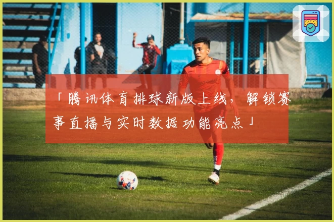 「腾讯体育排球新版上线,解锁赛事直播与实时数据功能亮点」