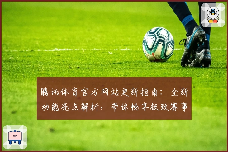 腾讯体育官方网站更新指南：全新功能亮点解析，带你畅享极致赛事体验