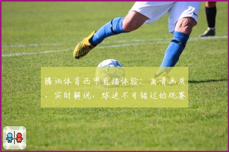 腾讯体育西甲直播体验：高清画质、实时解说，球迷不可错过的观赛神器