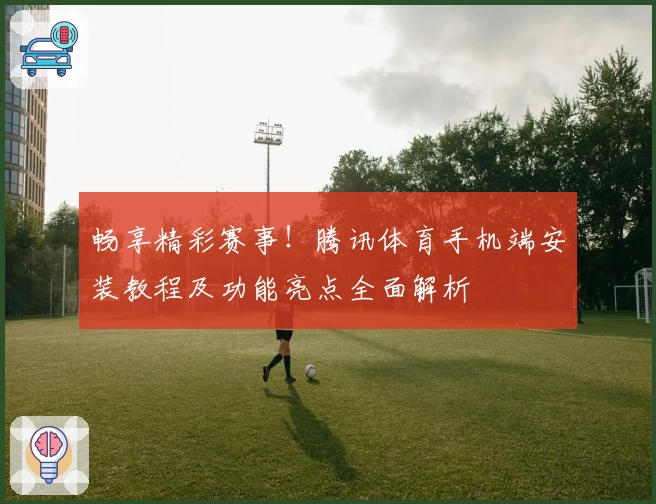畅享精彩赛事！腾讯体育手机端安装教程及功能亮点全面解析