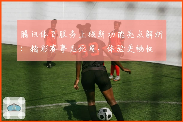 腾讯体育服务上线新功能亮点解析：精彩赛事无死角，体验更畅快