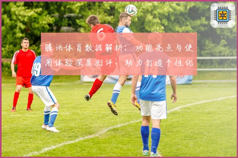 腾讯体育数据解析：功能亮点与使用体验深度测评，助力打造个性化观赛新时代
