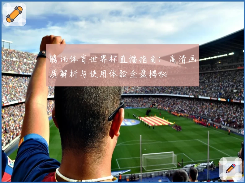 腾讯体育世界杯直播指南：高清画质解析与使用体验全盘揭秘