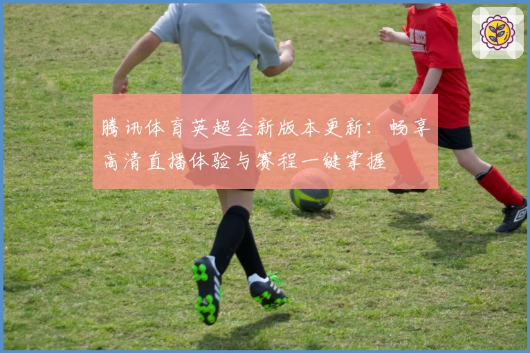 腾讯体育英超全新版本更新：畅享高清直播体验与赛程一键掌握