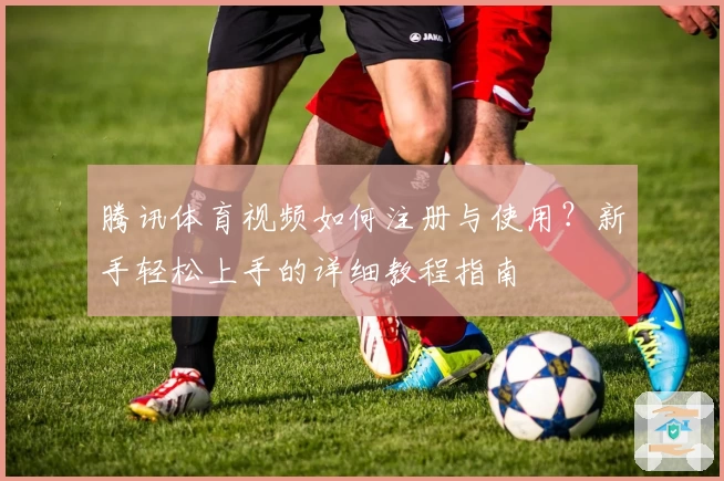 腾讯体育视频如何注册与使用？新手轻松上手的详细教程指南